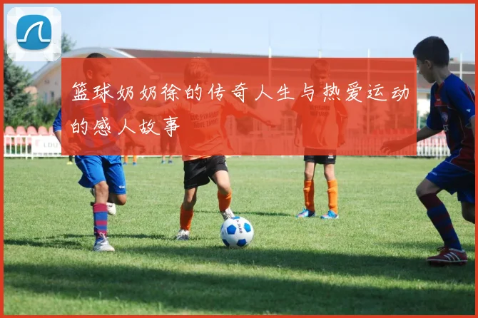 篮球奶奶徐的传奇人生与热爱运动的感人故事