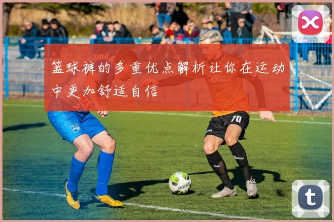 篮球裤的多重优点解析让你在运动中更加舒适自信