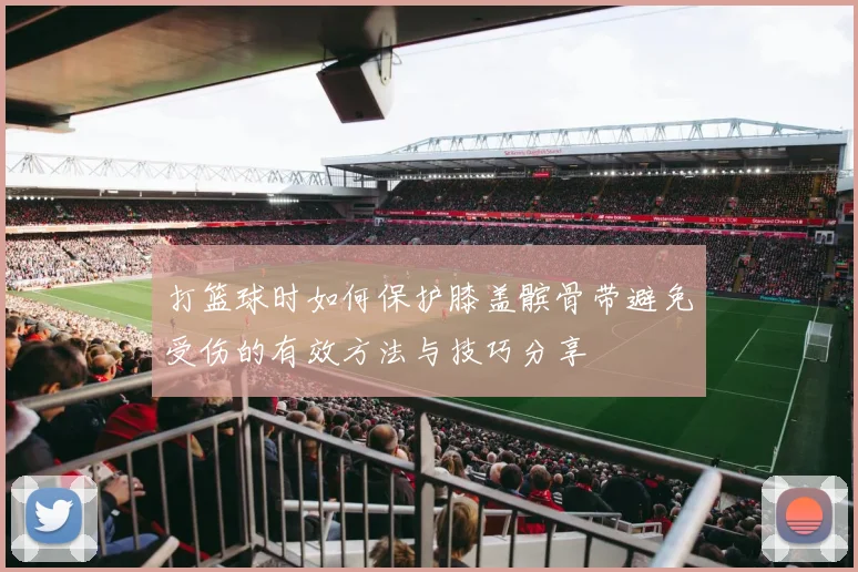 打篮球时如何保护膝盖髌骨带避免受伤的有效方法与技巧分享