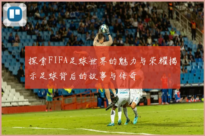 探索FIFA足球世界的魅力与荣耀揭示足球背后的故事与传奇