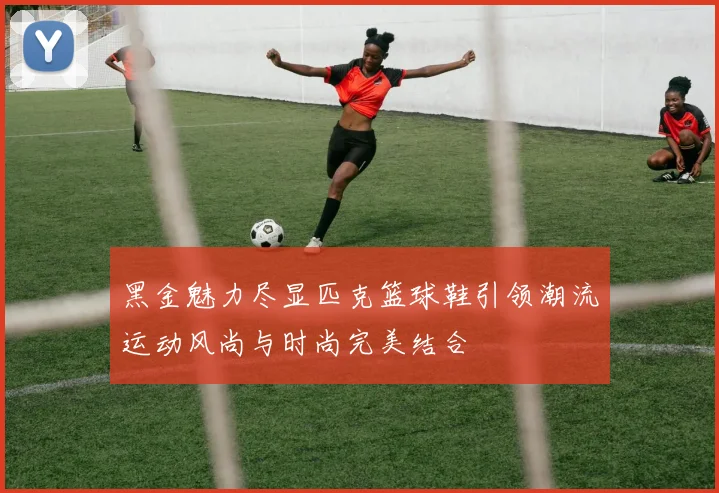 黑金魅力尽显匹克篮球鞋引领潮流运动风尚与时尚完美结合